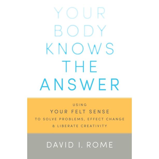 Your Body Knows the Answer: Using Your Felt Sense to Solve Problems, Effect Change, and Liberate Creativity