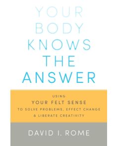 Your Body Knows the Answer: Using Your Felt Sense to Solve Problems, Effect Change, and Liberate Creativity